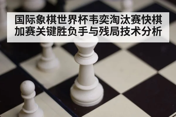 国际象棋世界杯韦奕淘汰赛快棋加赛关键胜负手与残局技术分析