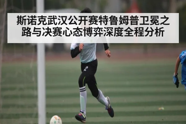 斯诺克武汉公开赛特鲁姆普卫冕之路与决赛心态博弈深度全程分析