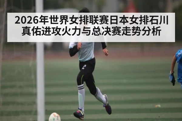 2026年世界女排联赛日本女排石川真佑进攻火力与总决赛走势分析