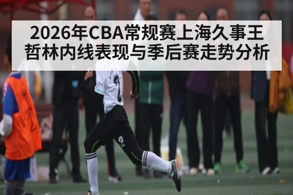 2026年CBA常规赛上海久事王哲林内线表现与季后赛走势分析