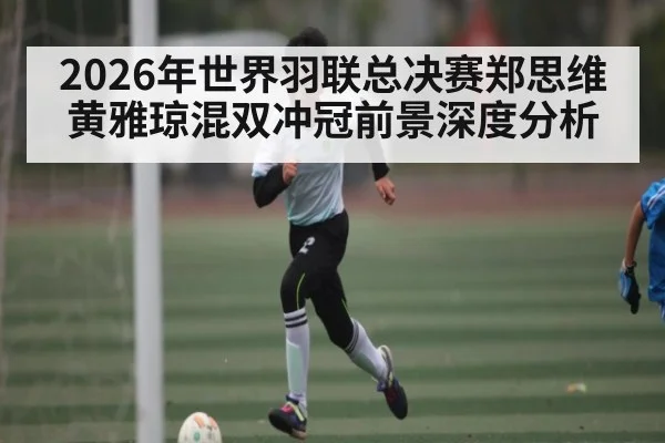 2026年世界羽联总决赛郑思维黄雅琼混双冲冠前景深度分析