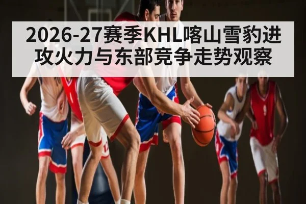 2026-27赛季KHL喀山雪豹进攻火力与东部竞争走势观察